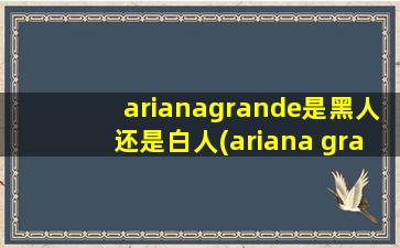 arianagrande是黑人还是白人(ariana grande是黑人还是白人)